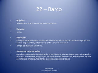 Despert RH
www.despertrh.com.br
22 – Barco
• Objetivo:
• Trabalho em grupo na resolução de problema.
• Material:
• texto.
• Instruções:
• Cada participante deverá responder a folha primeiro e depois divide-se o grupo em
duplas e após todos juntos devem entrar em um consenso.
• Tempo de duração: uma hora.
• Competências observadas:
• Atenção concentrada, Comunicação, criatividade, iniciativa, julgamento, observação,
liderança, dinamismo, negociação, relacionamento interpessoal, trabalho em equipe,
persistência, empatia, resistência a pressão, raciocínio lógico
 