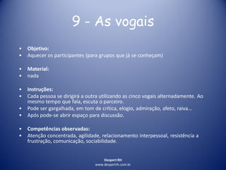 Despert RH
www.despertrh.com.br
9 - As vogais
• Objetivo:
• Aquecer os participantes (para grupos que já se conheçam)
• Material:
• nada
• Instruções:
• Cada pessoa se dirigirá a outra utilizando as cinco vogais alternadamente. Ao
mesmo tempo que fala, escuta o parceiro.
• Pode ser gargalhada, em tom de crítica, elogio, admiração, afeto, raiva...
• Após pode-se abrir espaço para discussão.
• Competências observadas:
• Atenção concentrada, agilidade, relacionamento interpessoal, resistência a
frustração, comunicação, sociabilidade.
 