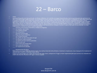 Despert RH
www.despertrh.com.br
22 – Barco
• Texto:
• Você está flutuando num iate particular, no Oceano Atlântico. Um incêndio, de origem desconhecida, destruiu grande parte dos pertences do
iate. E ele desliza agora vagarosamente. Sua localizaçãoé incerta, porque o equipamento importante para a navegação foi destruído, já que você
e a própria tripulaçãonão conseguiram controlar o fogo. Você, pelo cálculo mais otimista, julga encontrar-se aproximadamentea 10 mil
quilômetrossudoeste da terra firme. Abaixo encontra-se uma lista de 15 itens que permanecem intactos e não foram atingidos pelo incêndio.
Além disso, você tem a disposição uma balsa salva-vidascom remos, e suficientementegrande para levar você, a tripulação, e todos os itens
relacionadosabaixo. Os sobreviventes só levam cigarros, alguns fósforos e uma nota de CR$ 100,00 no bolso. Sua tarefa consiste em enumerar
os quinze itens abaixo em termos de importânciapara a sua sobrevivência.Coloque o número 1, para o item que no seu entender é o mais
importante,e o número 15, para o menos importante.
• ____ sextante (instrumento matemático, medidor de ângulos).
• ____ um espelho, tipo médio.
• ____ cinco galões de água
• ____ um mosquiteiro
• ____ alimento concentrado
• ____ Mapa do Oceano Atlântico
• ____ um colchão flutuante
• ____ dois galões de óleo misturado com gás
• ____ um pequeno rádio transistor
• ____ um plástico de seis metros quadrados
• ____ três litros de rum
• ____ trinta metros de corda nylon
• ____ três caixas de chocolate
• ____ um repelente de tubarões
• ____ equipamentos de pesca.
• Este aceitou levá-lapor R$80,00 (oitenta reais), mas nenhum dos dois tinha dinheiro. Insistiram e imploraram,mas o barqueiro foi irredutível. Aí
voltarampara a ponte e o bandido matou Maria.
• Colocar os 6 personagens em ordem decrescente de culpa, isto é, coloque em 1º lugar o maior responsável pelo que ocorreu e os restantes em
ordem decrescente, ficando no 6º lugar o menos culpado.
 