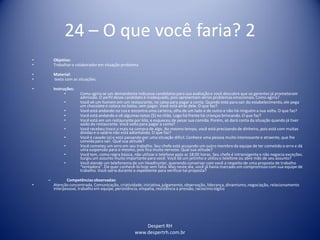 Despert RH
www.despertrh.com.br
24 – O que você faria? 2
• Objetivo:
• Trabalharo colaboradorem situação problema
• Material:
• texto com as situações.
• Instruções:
• Como agiria se um demandante indicasse candidatos para sua avaliação e você descobre que os gerentes já prometeram
admissão. O perfil desse candidato é inadequado, pois apresentam sérios problemas emocionais. Como agiria?
• Você vê um homem em um restaurante, no caixa para pagar a conta. Quando está para sair do estabelecimento,ele pega
um chocolate e coloca no bolso, sem pagar. Você está atrás dele. O que faz?
• Você está andando na rua e encontra uma carteira, olha de um lado e de outro e não há ninguém a sua volta. O que faz?
• Você está andando e vê algumas notas ($) no chão. Logo há frente há crianças brincando. O que faz?
• Você está em um restaurante por kilo, e esqueceu de pesar sua comida. Porém, só dará conta da situação quando já tiver
saído do restaurante. Você volta para pagar a conta?
• Você recebeu troco a mais na compra de algo. Ao mesmo tempo, você está precisando de dinheiro, pois está com muitas
dívidas e o salário não está adiantando. O que faz?
• Você é casado (a) e está passando por uma situação difícil. Conhece uma pessoa muito interessante e atraente, que lhe
convida para sair. Qual sua atitude?
• Você cometeu um erro em seu trabalho. Seu chefe está acusando um outro membro da equipe de ter cometido o erro e dá
uma suspensão para o mesmo, pois fica muito nervoso. Qual sua atitude?
• Você tem, como regra básica, não utilizaro telefone após as 18:00 horas. Seu chefe é intransigente e não negocia exceções.
Surgiu um assunto muito importante para você. Você dá um jeitinho e utiliza o telefone ou abre mão de seu assunto?
• Você atende um telefonema de um Headhunter, querendo conversar com você a respeito de uma proposta de trabalho
“tentadora”. Ele quer conhecê-lo hoje sem falta. Mas neste dia, você já havia marcado um compromisso com sua equipe de
trabalho. Você sairia durante o expediente para verificartal proposta?
– Competênciasobservadas:
• Atenção concentrada, Comunicação, criatividade,iniciativa,julgamento, observação, liderança, dinamismo,negociação, relacionamento
interpessoal, trabalho em equipe, persistência, empatia, resistência a pressão, raciocíniológico
 
