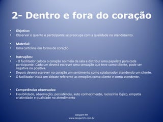 Despert RH
www.despertrh.com.br
2- Dentro e fora do coração
• Objetivo:
• Observar o quanto o participante se preocupa com a qualidade no atendimento.
• Material:
• Uma cartolina em forma de coração
• Instruções:
• - O facilitador coloca o coração no meio da sala e distribui uma papeleta para cada
participante. Cada um deverá escrever uma sensação que teve como cliente, pode ser
negativa ou positiva.
• Depois deverá escrever no coração um sentimento como colaborador atendendo um cliente.
• O facilitador inicia um debate referente as emoções como cliente e como atendente.
• Competências observadas:
• Flexibilidade, observação, persistência, auto conhecimento, raciocínio lógico, empatia
criatividade e qualidade no atendimento
 