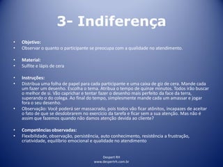 Despert RH
www.despertrh.com.br
3- Indiferença
• Objetivo:
• Observar o quanto o participante se preocupa com a qualidade no atendimento.
• Material:
• Sulfite e lápis de cera
• Instruções:
• Distribua uma folha de papel para cada participante e uma caixa de giz de cera. Mande cada
um fazer um desenho. Escolha o tema. Atribua o tempo de quinze minutos. Todos irão buscar
o melhor de si. Vão caprichar e tentar fazer o desenho mais perfeito da face da terra,
superando o do colega. Ao final do tempo, simplesmente mande cada um amassar e jogar
fora o seu desenho.
• Observação: Você poderá ser massacrado, pois todos vão ficar atônitos, incapazes de aceitar
o fato de que se desdobrarem no exercício da tarefa e ficar sem a sua atenção. Mas não é
assim que fazemos quando não damos atenção devida ao cliente?
• Competências observadas:
• Flexibilidade, observação, persistência, auto conhecimento, resistência a frustração,
criatividade, equilíbrio emocional e qualidade no atendimento
 