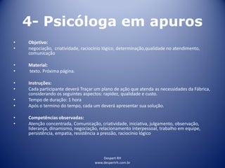 Despert RH
www.despertrh.com.br
4- Psicóloga em apuros
• Objetivo:
• negociação, criatividade, raciocínio lógico, determinação,qualidade no atendimento,
comunicação
• Material:
• texto. Próxima página.
• Instruções:
• Cada participante deverá Traçar um plano de ação que atenda as necessidades da Fábrica,
considerando os seguintes aspectos: rapidez, qualidade e custo.
• Tempo de duração: 1 hora
• Após o termino do tempo, cada um deverá apresentar sua solução.
• Competências observadas:
• Atenção concentrada, Comunicação, criatividade, iniciativa, julgamento, observação,
liderança, dinamismo, negociação, relacionamento interpessoal, trabalho em equipe,
persistência, empatia, resistência a pressão, raciocínio lógico
 