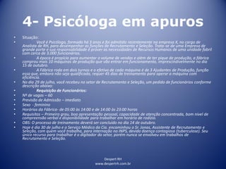 Despert RH
www.despertrh.com.br
4- Psicóloga em apuros
• Situação:
• Você é Psicólogo, formado há 3 anos e foi admitido recentemente na empresa X, no cargo de
Analista de RH, para desempenhar as funções de Recrutamento e Seleção. Trata-se de uma Empresa de
grande porte e sua responsabilidade é prover as necessidades de Recursos Humanos de uma unidade fabril
com cerca de 3.000 funcionários.
• A época é propícia para aumentar o volume de vendas e além de ter pique de produção, a fábrica
comprou mais 10 máquinas de produção que vão entrar em funcionamento, imprescindivelmente no dia
15 de outubro.
• A Fábrica roda em dois turnos e o efetivo de cada máquina é de 3 Ajudantes de Produção, função
essa que, embora não seja qualificada, requer 45 dias de treinamento para operar a máquina com
eficiência.
• No dia 29 de julho, você recebeu no setor de Recrutamento e Seleção, um pedido de funcionários conforme
descrição abaixo:
• Requisição de Funcionários:
• Nº de vagas – 60
• Previsão de Admissão – imediato
• Sexo - feminino
• Horários da Fábrica- de 05:00 às 14:00 e de 14:00 às 23:00 horas
• Requisitos – Primeiro grau, boa apresentação pessoal, capacidade de atenção concentrada, bom nível de
compreensão verbal e disponibilidade para trabalhar em horário de rodízio.
• OBS: O processo de treinamento deverá ser concluido no dia 14 de outubro.
• Hoje é dia 30 de julho e o Serviço Médico da Cia. encaminhou o Sr. Jonas, Assistente de Recrutamento e
Seleção, com quem você trabalha, para internação no INPS, devido doença contagiosa (tuberculose). Seu
único recurso para trabalhar é o digitador do setor, porém nunca se envolveu em trabalhos de
Recrutamento e Seleção.
 