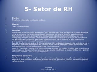 Despert RH
www.despertrh.com.br
5- Setor de RH
• Objetivo:
• Trabalhar o colaborador em situação problema
• Material:
• texto com as situações.
• Instruções:
• Você acabou de ser contratada pela empresa Link Chocolates para atuar no Depto. de RH, como Assistente
Social. A Link possui cerca de 500 funcionários, distribuídos em linha de produção e administrativos.
Recentemente a empresa passou por uma reestruturação organizacional e administrativa, que vem
acarretando alterações ao clima. Em relação à área de Serviço Social algumas situações têm ocorrido com
certa freqüência e intensidade. A sua tarefa nesse momento é traçar um plano de ação para que tais
problemas sejam minimizados e/ou solucionados.
• Caso 01: Uma funcionária da área de Telemarketing vai até o ambulatório alegando estar sentindo-se mal e
exige que a enfermeira a acompanhe até o médico. Não é conduta da empresa liberar o profissional para
acompanhamento externo. Sua queixa principal é obstrução nasal.
• Caso 02: É freqüente a solicitação de empréstimos por parte dos funcionários de várias áreas, que alegam a
necessidade, por diversos motivos. Percebeu-se que a maior incidência é na área de vendas, mas o gerente
não admite esse fato e irrita-se ao ser confrontado.
• Competências observadas:
• Atenção concentrada, Comunicação, criatividade, iniciativa, julgamento, observação, liderança, dinamismo,
negociação, relacionamento interpessoal, trabalho em equipe, persistência, empatia, resistência a pressão,
raciocínio lógico
 