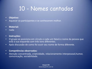 Despert RH
www.despertrh.com.br
10 - Nomes cantados
• Objetivo:
• Aquecer os participantes e se conhecerem melhor.
• Material:
• nada
• Instruções:
• O grupo se posiciona em círculo e cada um falará o nome da pessoa que
está a sua esquerda com três tons diferentes.
• Após discussão de como foi ouvir seu nome de forma diferente.
• Competências observadas:
• Atenção concentrada, criatividade, relacionamento interpessoal,humor,
comunicação, sociabilidade.
 