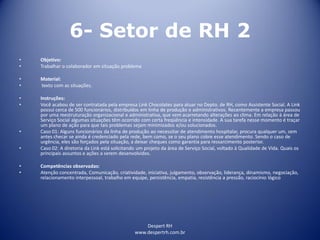 Despert RH
www.despertrh.com.br
6- Setor de RH 2
• Objetivo:
• Trabalhar o colaborador em situação problema
• Material:
• texto com as situações.
• Instruções:
• Você acabou de ser contratada pela empresa Link Chocolates para atuar no Depto. de RH, como Assistente Social. A Link
possui cerca de 500 funcionários, distribuídos em linha de produção e administrativos. Recentemente a empresa passou
por uma reestruturação organizacional e administrativa, que vem acarretando alterações ao clima. Em relação à área de
Serviço Social algumas situações têm ocorrido com certa freqüência e intensidade. A sua tarefa nesse momento é traçar
um plano de ação para que tais problemas sejam minimizados e/ou solucionados.
• Caso 01: Alguns funcionários da linha de produção ao necessitar de atendimento hospitalar, procura qualquer um, sem
antes checar se ainda é credenciado pela rede, bem como, se o seu plano cobre esse atendimento. Sendo o caso de
urgência, eles são forçados pela situação, a deixar cheques como garantia para ressarcimento posterior.
• Caso 02: A diretoria da Link está solicitando um projeto da área de Serviço Social, voltado à Qualidade de Vida. Quais os
principais assuntos e ações a serem desenvolvidos.
• Competências observadas:
• Atenção concentrada, Comunicação, criatividade, iniciativa, julgamento, observação, liderança, dinamismo, negociação,
relacionamento interpessoal, trabalho em equipe, persistência, empatia, resistência a pressão, raciocínio lógico
 