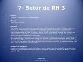 Despert RH
www.despertrh.com.br
7- Setor de RH 3
• Objetivo:
• Trabalhar o colaborador em situação problema
• Material:
• texto com as situações.
• Instruções:
• Você acabou de ser contratada pela empresa Link Chocolates para atuar no Depto. de RH, como Assistente
Social. A Link possui cerca de 500 funcionários, distribuídos em linha de produção e administrativos.
Recentemente a empresa passou por uma reestruturação organizacional e administrativa, que vem
acarretando alterações ao clima. Em relação à área de Serviço Social algumas situações têm ocorrido com
certa freqüência e intensidade. A sua tarefa nesse momento é traçar um plano de ação para que tais
problemas sejam minimizados e/ou solucionados.
• Caso 01: Uma funcionária procura o Serviço Social solicitando imediatamente uma transferência de área, pois
sua chefia a ofendeu e não é a primeira vez que isso acontece. Pessoa está descontrolada, falando alto e
chorando muito. A funcionária possui 5 anos de casa e apresenta bom desempenho. Nesse mesmo momento
você está com uma reunião marcada com as chefias para apresentar seu projeto de Qualidade de Vida. Todos
eles já estão aguardando sua presença na sala.
• Competências observadas:
• Atenção concentrada, Comunicação, criatividade, iniciativa, julgamento, observação, liderança, dinamismo,
negociação, relacionamento interpessoal, trabalho em equipe, persistência, empatia, resistência a pressão,
raciocínio lógico
 