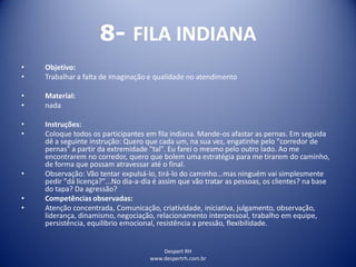 Despert RH
www.despertrh.com.br
8- FILA INDIANA
• Objetivo:
• Trabalhar a falta de imaginação e qualidade no atendimento
• Material:
• nada
• Instruções:
• Coloque todos os participantes em fila indiana. Mande-os afastar as pernas. Em seguida
dê a seguinte instrução: Quero que cada um, na sua vez, engatinhe pelo "corredor de
pernas" a partir da extremidade "tal". Eu farei o mesmo pelo outro lado. Ao me
encontrarem no corredor, quero que bolem uma estratégia para me tirarem do caminho,
de forma que possam atravessar até o final.
• Observação: Vão tentar expulsá-lo, tirá-lo do caminho...mas ninguém vai simplesmente
pedir "dá licença?"...No dia-a-dia é assim que vão tratar as pessoas, os clientes? na base
do tapa? Da agressão?
• Competências observadas:
• Atenção concentrada, Comunicação, criatividade, iniciativa, julgamento, observação,
liderança, dinamismo, negociação, relacionamento interpessoal, trabalho em equipe,
persistência, equilibrio emocional, resistência a pressão, flexibilidade.
 