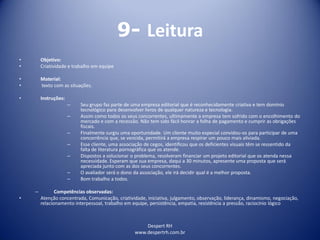 Despert RH
www.despertrh.com.br
9- Leitura
• Objetivo:
• Criatividade e trabalho em equipe
• Material:
• texto com as situações.
• Instruções:
– Seu grupo faz parte de uma empresa editorial que é reconhecidamente criativa e tem domínio
tecnológico para desenvolver livros de qualquer natureza e tecnologia.
– Assim como todos os seus concorrentes, ultimamente a empresa tem sofrido com o encolhimento do
mercado e com a recessão. Não tem sido fácil honrar a folha de pagamento e cumprir as obrigações
fiscais.
– Finalmente surgiu uma oportunidade. Um cliente muito especial convidou-os para participar de uma
concorrência que, se vencida, permitirá a empresa respirar um pouco mais aliviada.
– Esse cliente, uma associação de cegos, identificou que os deficientes visuais têm se ressentido da
falta de literatura pornográfica que os atende.
– Dispostos a solucionar o problema, resolveram financiar um projeto editorial que os atenda nessa
necessidade. Esperam que sua empresa, daqui a 30 minutos, apresente uma proposta que será
apreciada junto com as dos seus concorrentes.
– O avaliador será o dono da associação, ele irá decidir qual é a melhor proposta.
– Bom trabalho a todos.
– Competências observadas:
• Atenção concentrada, Comunicação, criatividade, iniciativa, julgamento, observação, liderança, dinamismo, negociação,
relacionamento interpessoal, trabalho em equipe, persistência, empatia, resistência a pressão, raciocínio lógico
 