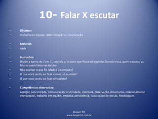Despert RH
www.despertrh.com.br
10- Falar X escutar
• Objetivo:
• Trabalho em equipe, determinação e comunicação
• Material:
• nada
• Instruções:
• Dividir a turma de 2 em 2 , um fala p/ o outro que ficará só ouvindo. Depois troca, quem escutou vai
falar e quem falou vai escutar.
• Não analisar o que foi falado ( o conteúdo)
• O que você sentiu ao ficar calado, só ouvindo?
• O que você sentiu ao ficar só falando?
• Competências observadas:
• Atenção concentrada, Comunicação, criatividade, iniciativa, observação, dinamismo, relacionamento
interpessoal, trabalho em equipe, empatia, persistência, capacidade de escuta, flexibilidade.
 