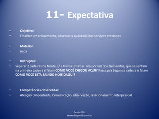 Despert RH
www.despertrh.com.br
11- Expectativa
• Objetivo:
• Finalizar um treinamento, observar a qualidade dos serviços prestados
• Material:
• nada
• Instruções:
• Separar 2 cadeiras de frente p/ a turma. Chamar um por um dos treinandos, que se sentam
na primeira cadeira e falam COMO VOCÊ CHEGOU AQUI? Passa p/a Segunda cadeira e falam
COMO VOCÊ ESTÁ SAINDO HOJE DAQUI?
• Competências observadas:
• Atenção concentrada, Comunicação, observação, relacionamento interpessoal.
 