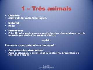 Despert RH
www.despertrh.com.br
1 – Três animais
• Objetivo:
• criatividade, raciocínio lógico.
• Material:
• nada.
• Instruções:
• O facilitador pede para os participantes descobrirem os três
animais presentes na palavra abaixo:
sapAto
Resposta: sapa; pato; olhe o tamanduá.
• Competências observadas:
• Auto motivação, comunicação, iniciativa, criatividade e
raciocínio lógico.
 