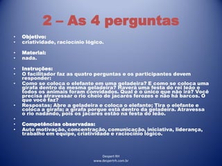 Despert RH
www.despertrh.com.br
2 – As 4 perguntas
• Objetivo:
• criatividade, raciocínio lógico.
• Material:
• nada.
• Instruções:
• O facilitador faz as quatro perguntas e os participantes devem
responder:
• Como se coloca o elefante em uma geladeira? E como se coloca uma
girafa dentro da mesma geladeira? Haverá uma festa do rei leão e
todos os animais foram convidados. Qual é o único que não irá? Você
precisa atravessar o rio cheio de jacarés ferozes e não há barcos. O
que você faz?
• Respostas: Abre a geladeira e coloca o elefante; Tira o elefante e
coloca a girafa; a girafa porque está dentro da geladeira. Atravessa
o rio nadando, pois os jacarés estão na festa do leão.
•
• Competências observadas:
• Auto motivação, concentração, comunicação, iniciativa, liderança,
trabalho em equipe, criatividade e raciocínio lógico.
 