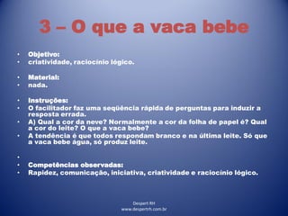 Despert RH
www.despertrh.com.br
3 – O que a vaca bebe
• Objetivo:
• criatividade, raciocínio lógico.
• Material:
• nada.
• Instruções:
• O facilitador faz uma seqüência rápida de perguntas para induzir a
resposta errada.
• A) Qual a cor da neve? Normalmente a cor da folha de papel é? Qual
a cor do leite? O que a vaca bebe?
• A tendência é que todos respondam branco e na última leite. Só que
a vaca bebe água, só produz leite.
•
• Competências observadas:
• Rapidez, comunicação, iniciativa, criatividade e raciocínio lógico.
 