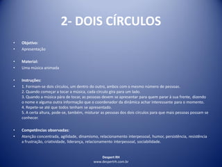 Despert RH
www.despertrh.com.br
2- DOIS CÍRCULOS
• Objetivo:
• Apresentação
• Material:
• Uma música animada
• Instruções:
• 1. Formam-se dois círculos, um dentro do outro, ambos com o mesmo número de pessoas.
2. Quando começar a tocar a música, cada círculo gira para um lado.
3. Quando a música pára de tocar, as pessoas devem se apresentar para quem parar à sua frente, dizendo
o nome e alguma outra informação que o coordenador da dinâmica achar interessante para o momento.
4. Repete-se até que todos tenham se apresentado.
5. A certa altura, pode-se, também, misturar as pessoas dos dois círculos para que mais pessoas possam se
conhecer.
• Competências observadas:
• Atenção concentrada, agilidade, dinamismo, relacionamento interpessoal, humor, persistência, resistência
a frustração, criatividade, liderança, relacionamento interpessoal, sociabilidade.
 