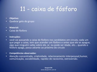 Despert RH
www.despertrh.com.br
11 - caixa de fósforo
• Objetivo:
• Quebrar gelo do grupo
• Material:
• Caixa de fósforo
• Instruções:
• você vai passando a caixa de fósforo nos candidatos em circulo, cada um
que pegar a caixa, tem que acender um fósforo e antes que ele se apague,
algo que ninguém saiba sobre ele, vc ou pode ser idade, etc... quando o
fósforo apaga, passa adiante ao próximo do circulo
• Competências observadas:
• Atenção concentrada, criatividade, relacionamento interpessoal,humor,
comunicação, sociabilidade, rapidez de raciocínio, extroversão.
 
