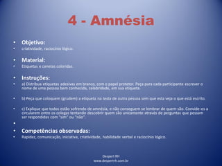 Despert RH
www.despertrh.com.br
4 - Amnésia
• Objetivo:
• criatividade, raciocínio lógico.
• Material:
• Etiquetas e canetas coloridas.
• Instruções:
• a) Distribua etiquetas adesivas em branco, com o papel protetor. Peça para cada participante escrever o
nome de uma pessoa bem conhecida, celebridade, em sua etiqueta.
• b) Peça que coloquem (grudem) a etiqueta na testa de outra pessoa sem que esta veja o que está escrito.
• c) Explique que todos estão sofrendo de amnésia, e não conseguem se lembrar de quem são. Convide-os a
circularem entre os colegas tentando descobrir quem são unicamente através de perguntas que possam
ser respondidas com "sim" ou "não".
•
• Competências observadas:
• Rapidez, comunicação, iniciativa, criatividade, habilidade verbal e raciocínio lógico.
 