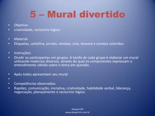 Despert RH
www.despertrh.com.br
5 – Mural divertido
• Objetivo:
• criatividade, raciocínio lógico.
• Material:
• Etiquetas, cartolina, jornais, revistas, cola, tesoura e canetas coloridas.
• Instruções:
• Dividir os participantes em grupos. A tarefa de cada grupo é elaborar um mural
utilizando materiais diversos, através do qual os componentes expressam o
entendimento obtido sobre o tema em questão.
• Após todos apresentam seu mural
•
• Competências observadas:
• Rapidez, comunicação, iniciativa, criatividade, habilidade verbal, liderança,
negociação, planejamento e raciocínio lógico.
 
