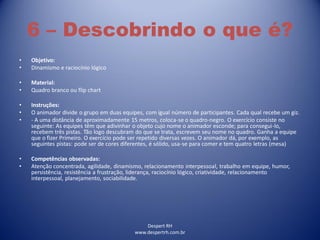 Despert RH
www.despertrh.com.br
6 – Descobrindo o que é?
• Objetivo:
• Dinamismo e raciocínio lógico
• Material:
• Quadro branco ou flip chart
• Instruções:
• O animador divide o grupo em duas equipes, com igual número de participantes. Cada qual recebe um giz.
• - A uma distância de aproximadamente 15 metros, coloca-se o quadro-negro. O exercício consiste no
seguinte: As equipes têm que adivinhar o objeto cujo nome o animador esconde; para consegui-lo,
recebem três pistas. Tão logo descubram do que se trata, escrevem seu nome no quadro. Ganha a equipe
que o fizer Primeiro. O exercício pode ser repetido diversas vezes. O animador dá, por exemplo, as
seguintes pistas: pode ser de cores diferentes, é sólido, usa-se para comer e tem quatro letras (mesa)
• Competências observadas:
• Atenção concentrada, agilidade, dinamismo, relacionamento interpessoal, trabalho em equipe, humor,
persistência, resistência a frustração, liderança, raciocínio lógico, criatividade, relacionamento
interpessoal, planejamento, sociabilidade.
 