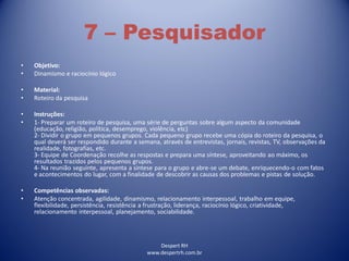 Despert RH
www.despertrh.com.br
7 – Pesquisador
• Objetivo:
• Dinamismo e raciocínio lógico
• Material:
• Roteiro da pesquisa
• Instruções:
• 1- Preparar um roteiro de pesquisa, uma série de perguntas sobre algum aspecto da comunidade
(educação, religião, política, desemprego, violência, etc)
2- Dividir o grupo em pequenos grupos. Cada pequeno grupo recebe uma cópia do roteiro da pesquisa, o
qual deverá ser respondido durante a semana, através de entrevistas, jornais, revistas, TV, observações da
realidade, fotografias, etc.
3- Equipe de Coordenação recolhe as respostas e prepara uma síntese, aproveitando ao máximo, os
resultados trazidos pelos pequenos grupos.
4- Na reunião seguinte, apresenta a síntese para o grupo e abre-se um debate, enriquecendo-o com fatos
e acontecimentos do lugar, com a finalidade de descobrir as causas dos problemas e pistas de solução.
• Competências observadas:
• Atenção concentrada, agilidade, dinamismo, relacionamento interpessoal, trabalho em equipe,
flexibilidade, persistência, resistência a frustração, liderança, raciocínio lógico, criatividade,
relacionamento interpessoal, planejamento, sociabilidade.
 