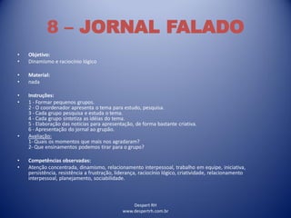 Despert RH
www.despertrh.com.br
8 – JORNAL FALADO
• Objetivo:
• Dinamismo e raciocínio lógico
• Material:
• nada
• Instruções:
• 1 - Formar pequenos grupos.
2 - O coordenador apresenta o tema para estudo, pesquisa.
3 - Cada grupo pesquisa e estuda o tema.
4 - Cada grupo sintetiza as idéias do tema.
5 - Elaboração das notícias para apresentação, de forma bastante criativa.
6 - Apresentação do jornal ao grupão.
• Avaliação:
1- Quais os momentos que mais nos agradaram?
2- Que ensinamentos podemos tirar para o grupo?
• Competências observadas:
• Atenção concentrada, dinamismo, relacionamento interpessoal, trabalho em equipe, iniciativa,
persistência, resistência a frustração, liderança, raciocínio lógico, criatividade, relacionamento
interpessoal, planejamento, sociabilidade.
 