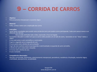 Despert RH
www.despertrh.com.br
9 – CORRIDA DE CARROS
• Objetivo:
• Relacionamento interpessoal e raciocínio lógico
• Material:
• Folha, caneta e texto com a explicação dos carros
• Instruções:
• Vocês foram convidados para assistir uma corrida de carro com quatro carros participando. Cada carro possui marca e cor
diferente dos demais.
• Eles já estão alinhados lado a lado, esperando a hora da largada.
• Sua tarefa é descobrir a ordem em que os carros estão parados um ao lado do outro, baseando-se nas “ dicas” dadas a
seguir:
• O uno está entre o carro vermelho e o carro preto.
• O gol é o segundo carro à esquerda do uno
• O carro preto está a direita do carro amarelo.
• O gol não tem nenhum carro à sua esquerda e está localizado à esquerda do carro vermelho.
• A direita do carro verde está o chevette.
• O monza está a direita do uno.
• O uno é amarelo
• Competências observadas:
• Atenção concentrada, dinamismo, relacionamento interpessoal, persistência, resistência a frustração, raciocínio lógico,
criatividade, planejamento, sociabilidade.
 