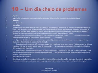 Despert RH
www.despertrh.com.br
10 – Um dia cheio de problemas
• Objetivo:
• negociação, criatividade, liderança, trabalho de equipe, determinação, comunicação, raciocínio lógicp.
• Material:
• papel e caneta.
• Instruções:
• Você é responsável pelos Setor de Nutrição da Fábrica, o que significa administrar os possíveis problemas que possam
surgir. E por falar nisso, sabe aqueles dias em que tudo acontece ao mesmo tempo? Pois é, este dia é hoje: todos os
imprevistos surgiram. Você deve então analizar a situação e estabelecer prioridades para as providências a serem
tomadas, primeiro individualmente, para na etapa seguinte, discutir suas opções em grupo.
• 1 - Durante o preparo do café da manhã houve um acidente de trabalho com o leite fervendo, ocasionando
graves queimaduras em 05 funcionários, sendo 03 destes cozinheiros.
• 2 - O gerente da Fábrica recebeu a visita inesperada de 30 pessoas e sem avisar levou as pessoas para almoçar
elogiando o atendimento do nosso Setor de Nutrição.
• 3 - O cardápio do dia consta de: bife com ovos, batata frita e pudim de forno, entre outros. Subitamente a luz faltou e
a previsão é de que só retorne após 8 horas de interrupção. Seus equipamentos incluem: forno elétrico, fritadeira
elétrica, caldeirão à vapor, etc...
• 4 - Sábado haverá um funcionamento extra na Fábrica, apenas no 1° turno (5h às 14h) e a Cia deu liberdade a cada
chefia para determinar quais funcionários deverão trabalhar. Sua equipe encontra-se desestimulada e ninguém se
ofereceu espontaneamente.
• Competências observadas:
• Atenção concentrada, Comunicação, criatividade, iniciativa, julgamento, observação, liderança, dinamismo, negociação,
relacionamento interpessoal, trabalho em equipe, persistência, empatia, resistência a pressão, raciocínio lógico
 