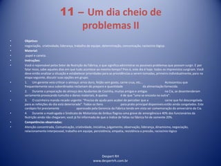 Despert RH
www.despertrh.com.br
11 – Um dia cheio de
problemas II
• Objetivo:
• negociação, criatividade, liderança, trabalho de equipe, determinação, comunicação, raciocínio lógicp.
• Material:
• papel e caneta.
• Instruções:
• Você é reponsável pelos Setor de Nutrição da Fábrica, o que significa administrar os possíveis problemas que possam surgir. E por
falar nisso, sabe aqueles dias em que tudo acontece ao mesmo tempo? Pois é, este dia é hoje: todos os imprevistos surgiram. Você
deve então analizar a situação e estabelecer prioridades para as providências a serem tomadas, primeiro individualmente,para na
etapa seguinte, discutir suas opções em grupo.
• 1. Um gerente veio criticar o almoço: arroz duro, feijão sem gosto, carne crua, etc... Acrescentou que
frequentemente seus subordinados reclamam do preparo e quantidade da alimentação fornecida.
• 2. Durante a preparação do almoço dos Ajudantes de Cozinha, muitas amigas e antigas na Cia, se desentenderam
seriamente provocando tumulto e danos materiais. A queixa é de que "uma se encosta na outra".
• 3. O cozinheiro manda recado urgente: "Preciso de ajuda pois acabei de perceber que a carne que foi descongelada
para as refeições do dia está deteriorada". Todos os ítens para prato principal disponíveis estão ainda congelados. Este
cardápio foi previamente aparovado pela Gerencia da Fábrica tendo em vista ser comemoração do aniversário da Cia.
• 4. Durante a madrugada o Sindicato de Motoristas de ônibus flagrou uma greve de emergência e 40% dos funcionários da
Nutrição ainda não chegaram; você já foi informada de que o índice de faltas na fábrica foi de somente 20%.
• Competências observadas:
• Atenção concentrada, Comunicação, criatividade, iniciativa, julgamento, observação, liderança, dinamismo, negociação,
relacionamento interpessoal, trabalho em equipe, persistência, empatia, resistência a pressão, raciocínio lógico
 