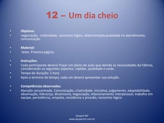 Despert RH
www.despertrh.com.br
12 – Um dia cheio
• Objetivo:
• negociação, criatividade, raciocínio lógico, determinação,qualidade no atendimento,
comunicação
• Material:
• texto. Próxima página.
• Instruções:
• Cada participante deverá Traçar um plano de ação que atenda as necessidades da Fábrica,
considerando os seguintes aspectos: rapidez, qualidade e custo.
• Tempo de duração: 1 hora
• Após o termino do tempo, cada um deverá apresentar sua solução.
• Competências observadas:
• Atenção concentrada, Comunicação, criatividade, iniciativa, julgamento, adaptabilidade,
observação, liderança, dinamismo, negociação, relacionamento interpessoal, trabalho em
equipe, persistência, empatia, resistência a pressão, raciocínio lógico
 