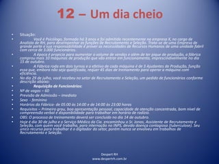 Despert RH
www.despertrh.com.br
12 – Um dia cheio
• Situação:
• Você é Psicólogo, formado há 3 anos e foi admitido recentemente na empresa X, no cargo de
Analista de RH, para desempenhar as funções de Recrutamento e Seleção. Trata-se de uma Empresa de
grande porte e sua responsabilidade é prover as necessidades de Recursos Humanos de uma unidade fabril
com cerca de 3.000 funcionários.
• A época é propícia para aumentar o volume de vendas e além de ter pique de produção, a fábrica
comprou mais 10 máquinas de produção que vão entrar em funcionamento, imprescindivelmente no dia
15 de outubro.
• A Fábrica roda em dois turnos e o efetivo de cada máquina é de 3 Ajudantes de Produção, função
essa que, embora não seja qualificada, requer 45 dias de treinamento para operar a máquina com
eficiência.
• No dia 29 de julho, você recebeu no setor de Recrutamento e Seleção, um pedido de funcionários conforme
descrição abaixo:
• Requisição de Funcionários:
• Nº de vagas – 60
• Previsão de Admissão – imediato
• Sexo - feminino
• Horários da Fábrica- de 05:00 às 14:00 e de 14:00 às 23:00 horas
• Requisitos – Primeiro grau, boa apresentação pessoal, capacidade de atenção concentrada, bom nível de
compreensão verbal e disponibilidade para trabalhar em horário de rodízio.
• OBS: O processo de treinamento deverá ser concluido no dia 14 de outubro.
• Hoje é dia 30 de julho e o Serviço Médico da Cia. encaminhou o Sr. Jonas, Assistente de Recrutamento e
Seleção, com quem você trabalha, para internação no INPS, devido doença contagiosa (tuberculose). Seu
único recurso para trabalhar é o digitador do setor, porém nunca se envolveu em trabalhos de
Recrutamento e Seleção.
 