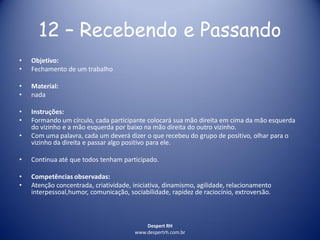 Despert RH
www.despertrh.com.br
12 – Recebendo e Passando
• Objetivo:
• Fechamento de um trabalho
• Material:
• nada
• Instruções:
• Formando um círculo, cada participante colocará sua mão direita em cima da mão esquerda
do vizinho e a mão esquerda por baixo na mão direita do outro vizinho.
• Com uma palavra, cada um deverá dizer o que recebeu do grupo de positivo, olhar para o
vizinho da direita e passar algo positivo para ele.
• Continua até que todos tenham participado.
• Competências observadas:
• Atenção concentrada, criatividade, iniciativa, dinamismo, agilidade, relacionamento
interpessoal,humor, comunicação, sociabilidade, rapidez de raciocínio, extroversão.
 