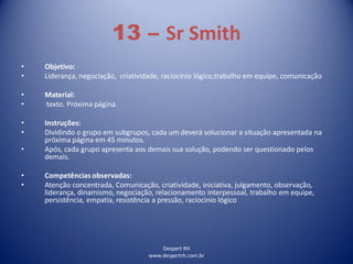 Despert RH
www.despertrh.com.br
13 – Sr Smith
• Objetivo:
• Liderança, negociação, criatividade, raciocínio lógico,trabalho em equipe, comunicação
• Material:
• texto. Próxima página.
• Instruções:
• Dividindo o grupo em subgrupos, cada um deverá solucionar a situação apresentada na
próxima página em 45 minutos.
• Após, cada grupo apresenta aos demais sua solução, podendo ser questionado pelos
demais.
• Competências observadas:
• Atenção concentrada, Comunicação, criatividade, iniciativa, julgamento, observação,
liderança, dinamismo, negociação, relacionamento interpessoal, trabalho em equipe,
persistência, empatia, resistência a pressão, raciocínio lógico
 