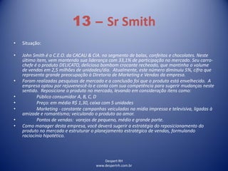 Despert RH
www.despertrh.com.br
13 – Sr Smith
• Situação:
• John Smith é o C.E.O. da CACAU & CIA. no segmento de balas, confeitos e chocolates. Neste
último item, vem mantendo sua liderança com 33,1% de participação no mercado. Seu carro-
chefe é o produto DELICATO, delicioso bombom crocante recheado, que mantinha o volume
de vendas em 2,5 milhões de unidades/dia. Atualmente, este número diminuiu 5%, cifra que
representa grande preocupação à Diretoria de Marketing e Vendas da empresa.
• Foram realizadas pesquisas de mercado e a conclusão foi que o produto está envelhecido. A
empresa optou por rejuvenescê-lo e conta com sua competência para sugerir mudanças neste
sentido. Reposicione o produto no mercado, levando em consideração itens como:
• Público consumidor A, B, C, D
• Preço: em média R$ 1,30, caixa com 5 unidades
• Marketing - constante campanhas veiculadas na mídia impressa e televisiva, ligadas à
amizade e romantismo; veiculando o produto ao amor.
• Pontos de vendas: varejos de pequeno, médio e grande porte.
• Como manager desta empresa, você deverá sugerir a estratégia do reposicionamento do
produto no mercado e estruturar o planejamento estratégico de vendas, formulando
raciocínio hipotético.
 