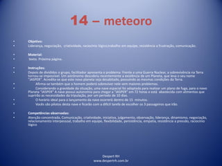Despert RH
www.despertrh.com.br
14 – meteoro
• Objetivo:
• Liderança, negociação, criatividade, raciocínio lógico,trabalho em equipe, resistência a frustração, comunicação.
• Material:
• texto. Próxima página.
• Instruções:
• Depois de divididos o grupo, facilitador apresenta o problema: Frente a uma Guerra Nuclear, a sobrevivência na Terra
tornou-se impossível. Um astrônomo descobriu recentemente a existência de um Planeta, que leva o seu nome
"JASPER". Acredita-se que este novo planeta seja desabitado, possuindo as mesmas condições da Terra.
• Afirma-se também que o homem poderá sobreviver nele sem maiores problemas.
• Considerando a gravidade da situação, uma nave espacial foi adaptada para realizar um plano de fuga, para o novo
Planeta “JASPER” A nave possui autonomia para chegar a “JASPER” em 72 horas e está abastecida com alimentos que
suprirão as necessidades da tripulação, por um período de 10 dias.
• O horário ideal para o lançamento da nave ocorrerá dentro de 15 minutos.
• Vocês são pilotos desta nave e ficarão com a difícil tarefa de escolher os 3 passageiros que irão.
• Competências observadas:
• Atenção concentrada, Comunicação, criatividade, iniciativa, julgamento, observação, liderança, dinamismo, negociação,
relacionamento interpessoal, trabalho em equipe, flexibilidade, persistência, empatia, resistência a pressão, raciocínio
lógico
 
