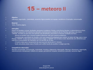 Despert RH
www.despertrh.com.br
15 – meteoro II
• Objetivo:
• Liderança, negociação, criatividade, raciocínio lógico,trabalho em equipe, resistência a frustração, comunicação.
• Material:
• texto. Próxima página.
• Instruções:
• Depois de divididos o grupo, facilitador apresenta o problema: Frente a uma Guerra Nuclear, a sobrevivência na Terra
tornou-se impossível. Um astrônomo descobriu recentemente a existência de um Planeta, que leva o seu nome
"JASPER". Acredita-se que este novo planeta seja desabitado, possuindo as mesmas condições da Terra.
• Afirma-se também que o homem poderá sobreviver nele sem maiores problemas.
• Considerando a gravidade da situação, uma nave espacial foi adaptada para realizar um plano de fuga, para o novo
Planeta “JASPER” A nave possui autonomia para chegar a “JASPER” em 72 horas e está abastecida com alimentos que
suprirão as necessidades da tripulação, por um período de 10 dias.
• O horário ideal para o lançamento da nave ocorrerá dentro de 15 minutos.
• Vocês são pilotos desta nave e ficarão com a difícil tarefa de escolher 4 artigos que irão.
• Competências observadas:
• Atenção concentrada, Comunicação, criatividade, iniciativa, julgamento, observação, liderança, dinamismo, negociação,
relacionamento interpessoal, trabalho em equipe, persistência, empatia, resistência a pressão, raciocínio lógico
 