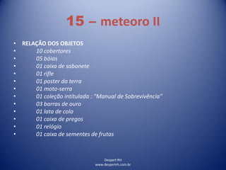 Despert RH
www.despertrh.com.br
15 – meteoro II
• RELAÇÃO DOS OBJETOS
• 10 cobertores
• 05 bóias
• 01 caixa de sabonete
• 01 rifle
• 01 poster da terra
• 01 moto-serra
• 01 coleção intitulada : "Manual de Sobrevivência"
• 03 barras de ouro
• 01 lata de cola
• 01 caixa de pregos
• 01 relógio
• 01 caixa de sementes de frutas
 