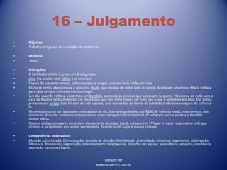 Despert RH
www.despertrh.com.br
16 – Julgamento
• Objetivo:
• Trabalho em grupo na resolução de problema.
• Material:
• texto.
• Instruções:
• O facilitador divide o grupo em 2 subgrupos
• João era casado com Maria e se amavam.
• Depois de um certo tempo, João começou a chegar cada vez mais tarde em casa.
• Maria se sentiu abandonada e procurou Paulo, que morava do outro lado da ponte. Acabaram amantes e Maria voltava
para casa sempre antes do marido chegar.
• Um dia, quando voltava, encontrou um bandido, atacando as pessoas que passavam na ponte. Ela correu de volta para a
casa de Paulo e pediu proteção. Ele respondeu que não tinha nada a ver com isso e que o problema era dela. Ela, então,
procurou um amigo. Este foi com ela até a ponte, mas acovardou-se diante do bandido e não teve coragem de enfrentá-
lo.
• Resolveu procurar um barqueiro mais abaixo do rio. Este aceitou levá-la por R$80,00 (oitenta reais), mas nenhum dos
dois tinha dinheiro. Insistiram e imploraram, mas o barqueiro foi irredutível. Aí voltaram para a ponte e o bandido
matou Maria.
• Colocar os 6 personagens em ordem decrescente de culpa, isto é, coloque em 1º lugar o maior responsável pelo que
ocorreu e os restantes em ordem decrescente, ficando no 6º lugar o menos culpado.
• Competências observadas:
• Atenção concentrada, Comunicação, tomada de decisão, flexibilidade, criatividade, iniciativa, julgamento, observação,
liderança, dinamismo, negociação, relacionamento interpessoal, trabalho em equipe, persistência, empatia, resistência
a pressão, raciocínio lógico
 