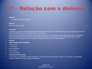 Despert RH
www.despertrh.com.br
17 – Relação com o dinheiro
• Objetivo:
• aquecimento e raciocínio lógico
• Material:
• Folha de respostas, lápis
• Instruções:
• as folhas de respostas e pedir para colocarem respostas objetivas, com no máximo 2 palavras para as questões. Fazer uma
rodada pedindo para que cada integrante fale sua resposta.
• Pedir para que eles troquem a palavra dinheiro pela palavra afeto. Fazer outra rodada, pedindo para que os integrantes
falem as respostas que haviam escrito anteriormente, agora com a nova palavra. Fazer uma analogia com o assunto:
sentimento e materialismo; Como as pessoas coordenam o lado afetivo e o lado material.
• Questão:
• COMO TRANSO MEU DINHEIRO?
• * Como Dou?
• * Como Peço?
• Como Empresto?
• Como Cobro?
• *Como Controlo?
• Competências observadas:
• Comunicação, criatividade, iniciativa, dinamismo, relacionamento interpessoal, resistência a frustração, sociabilidade,
empatia, trabalho em equipe, auto conhecimento.
 