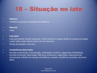 Despert RH
www.despertrh.com.br
18 – Situação no iate
• Objetivo:
• Trabalho em grupo na resolução de problema.
• Material:
• texto.
• Instruções:
• Cada participante deverá responder a folha primeiro e depois divide-se o grupo em duplas
e após todos juntos devem entrar em um consenso.
• Tempo de duração: uma hora.
• Competências observadas:
• Atenção concentrada, Comunicação, criatividade, iniciativa, julgamento, flexibilidade,
tomada de decisão, observação, liderança, dinamismo, negociação, relacionamento
interpessoal, trabalho em equipe, persistência, empatia, resistência a pressão, raciocínio
lógico
 