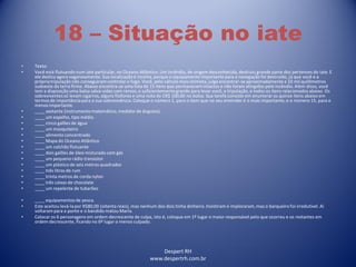 Despert RH
www.despertrh.com.br
18 – Situação no iate
• Texto:
• Você está flutuando num iate particular, no Oceano Atlântico. Um incêndio, de origem desconhecida, destruiu grande parte dos pertences do iate. E
ele desliza agora vagarosamente. Sua localizaçãoé incerta, porque o equipamento importante para a navegação foi destruído, já que você e a
própriatripulação não conseguiram controlar o fogo. Você, pelo cálculo mais otimista, julga encontrar-se aproximadamentea 10 mil quilômetros
sudoeste da terra firme. Abaixo encontra-se uma lista de 15 itens que permanecem intactos e não foram atingidos pelo incêndio. Além disso, você
tem a disposição uma balsa salva-vidas com remos, e suficientementegrande para levar você, a tripulação, e todos os itens relacionadosabaixo. Os
sobreviventessó levam cigarros, alguns fósforos e uma nota de CR$ 100,00 no bolso. Sua tarefa consiste em enumerar os quinze itens abaixo em
termos de importânciapara a sua sobrevivência.Coloque o número 1, para o item que no seu entender é o mais importante, e o número 15, para o
menos importante.
• ____ sextante (instrumento matemático, medidor de ângulos).
• ____ um espelho, tipo médio.
• ____ cinco galões de água
• ____ um mosquiteiro
• ____ alimento concentrado
• ____ Mapa do Oceano Atlântico
• ____ um colchão flutuante
• ____ dois galões de óleo misturado com gás
• ____ um pequeno rádio transistor
• ____ um plástico de seis metros quadrados
• ____ três litros de rum
• ____ trinta metros de corda nylon
• ____ três caixas de chocolate
• ____ um repelente de tubarões
• ____ equipamentos de pesca.
• Este aceitou levá-lapor R$80,00 (oitenta reais), mas nenhum dos dois tinha dinheiro. Insistiram e imploraram,mas o barqueiro foi irredutível. Aí
voltarampara a ponte e o bandido matou Maria.
• Colocar os 6 personagens em ordem decrescente de culpa, isto é, coloque em 1º lugar o maior responsável pelo que ocorreu e os restantes em
ordem decrescente, ficando no 6º lugar o menos culpado.
 