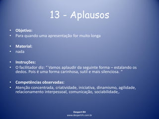 Despert RH
www.despertrh.com.br
13 - Aplausos
• Objetivo:
• Para quando uma apresentação for muito longa
• Material:
• nada
• Instruções:
• O facilitador diz: “ Vamos aplaudir da seguinte forma – estalando os
dedos. Pois é uma forma carinhosa, sutil e mais silenciosa. “
• Competências observadas:
• Atenção concentrada, criatividade, iniciativa, dinamismo, agilidade,
relacionamento interpessoal, comunicação, sociabilidade,.
 