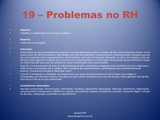 Despert RH
www.despertrh.com.br
19 – Problemas no RH
• Objetivo:
• Trabalhar o colaborador em situação problema
• Material:
• texto com as situações.
• Instruções:
• Você acabou de ser contratada pela empresa Link Chocolates para atuar no Depto. de RH, como Assistente Social. A Link
possui cerca de 500 funcionários, distribuídos em linha de produção e administrativos. Recentemente a empresa passou
por uma reestruturação organizacional e administrativa, que vem acarretando alterações ao clima. Em relação à área de
Serviço Social algumas situações têm ocorrido com certa freqüência e intensidade. A sua tarefa nesse momento é traçar
um plano de ação para que tais problemas sejam minimizados e/ou solucionados.
• Caso 01: Uma funcionária da área de Telemarketing vai até o ambulatório alegando estar sentindo-se mal e exige que a
enfermeira a acompanhe até o médico. Não é conduta da empresa liberar o profissional para acompanhamento
externo. Sua queixa principal é obstrução nasal.
• Caso 02: É freqüente a solicitação de empréstimos por parte dos funcionários de várias áreas, que alegam a
necessidade, por diversos motivos. Percebeu-se que a maior incidência é na área de vendas, mas o gerente não admite
esse fato e irrita-se ao ser confrontado.
• Competências observadas:
• Atenção concentrada, Comunicação, criatividade, iniciativa, julgamento, observação, liderança, dinamismo, negociação,
relacionamento interpessoal, trabalho em equipe, persistência, empatia, resistência a pressão, raciocínio lógico, tomada
de decisão, cooperação, qualidade no atendimento.
 