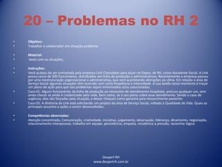 Despert RH
www.despertrh.com.br
20 – Problemas no RH 2
• Objetivo:
• Trabalhar o colaborador em situação problema
• Material:
• texto com as situações.
• Instruções:
• Você acabou de ser contratada pela empresa Link Chocolates para atuar no Depto. de RH, como Assistente Social. A Link
possui cerca de 500 funcionários, distribuídos em linha de produção e administrativos. Recentemente a empresa passou
por uma reestruturação organizacional e administrativa, que vem acarretando alterações ao clima. Em relação à área de
Serviço Social algumas situações têm ocorrido com certa freqüência e intensidade. A sua tarefa nesse momento é traçar
um plano de ação para que tais problemas sejam minimizados e/ou solucionados.
• Caso 01: Alguns funcionários da linha de produção ao necessitar de atendimento hospitalar, procura qualquer um, sem
antes checar se ainda é credenciado pela rede, bem como, se o seu plano cobre esse atendimento. Sendo o caso de
urgência, eles são forçados pela situação, a deixar cheques como garantia para ressarcimento posterior.
• Caso 02: A diretoria da Link está solicitando um projeto da área de Serviço Social, voltado à Qualidade de Vida. Quais os
principais assuntos e ações a serem desenvolvidos.
• Competências observadas:
• Atenção concentrada, Comunicação, criatividade, iniciativa, julgamento, observação, liderança, dinamismo, negociação,
relacionamento interpessoal, trabalho em equipe, persistência, empatia, resistência a pressão, raciocínio lógico
 