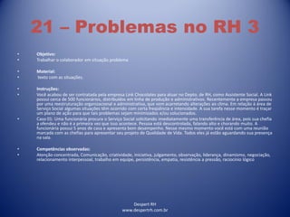Despert RH
www.despertrh.com.br
21 – Problemas no RH 3
• Objetivo:
• Trabalhar o colaborador em situação problema
• Material:
• texto com as situações.
• Instruções:
• Você acabou de ser contratada pela empresa Link Chocolates para atuar no Depto. de RH, como Assistente Social. A Link
possui cerca de 500 funcionários, distribuídos em linha de produção e administrativos. Recentemente a empresa passou
por uma reestruturação organizacional e administrativa, que vem acarretando alterações ao clima. Em relação à área de
Serviço Social algumas situações têm ocorrido com certa freqüência e intensidade. A sua tarefa nesse momento é traçar
um plano de ação para que tais problemas sejam minimizados e/ou solucionados.
• Caso 01: Uma funcionária procura o Serviço Social solicitando imediatamente uma transferência de área, pois sua chefia
a ofendeu e não é a primeira vez que isso acontece. Pessoa está descontrolada, falando alto e chorando muito. A
funcionária possui 5 anos de casa e apresenta bom desempenho. Nesse mesmo momento você está com uma reunião
marcada com as chefias para apresentar seu projeto de Qualidade de Vida. Todos eles já estão aguardando sua presença
na sala.
• Competências observadas:
• Atenção concentrada, Comunicação, criatividade, iniciativa, julgamento, observação, liderança, dinamismo, negociação,
relacionamento interpessoal, trabalho em equipe, persistência, empatia, resistência a pressão, raciocínio lógico
 