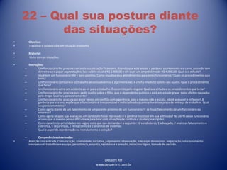 Despert RH
www.despertrh.com.br
22 – Qual sua postura diante
das situações?
• Objetivo:
• Trabalharo colaboradorem situação problema
• Material:
• texto com as situações.
• Instruções:
– Um funcionáriolhe procura contando sua situação financeira,dizendo que está preste a perder o apartamento e o carro, pois não tem
dinheiropara pagar as prestações. Seu salário atual é R$ 1.300,00 e ele quer um empréstimo de R$ 4.000,00. Qual sua atitude?
– Você tem um funcionário HIV – Soro positivo. Como visualizaseus atendimentos para estes funcionários?Quais os procedimentosque
teria?
– Um funcionáriocomparece ao trabalho alcoolizadoe não é a primeira vez. A chefia imediata solicita seu auxílio. Qual o procedimento
que faria?
– Um funcionáriosofre um acidente ao vir para o trabalho. É socorrido pelo resgate. Qual sua atitude e os procedimentosque teria?
– Um funcionáriolhe procura para pedir auxílio sobre o filho, que é dependente químico e está em estado grave, pelos efeitos causados
pela droga. Qual seu posicionamento?
– Um funcionáriolhe procura por estar tendo um conflito com a gerência, pois a mesmo não o escuta, não é acessível e inflexível. A
gerênciapor sua vez, expõe que o funcionárioé irresponsávele indisciplinadoquanto a horário e prazo de entrega de trabalhos. Qual
seu posicionamento?
– Como agiria diante de um falecimentode um parente próximo de um funcionário?E se fosse falecimentode um funcionárioda
empresa?
– Como agiria se após sua avaliação, um candidato fosse reprovado e o gerente insistisse em sua admissão? No perfil desse funcionário
acusou que o mesmo possui dificuldadepara lidar com situações de conflitos e mudanças e rigidez.
– Como caracterizaprioridades nas vagas, visto que sua demanda é a seguinte: 10 vendedores, 1 advogado, 2 analistas faturamento e
cobrança, 5 seguranças, 1 recepcionistae 2 analistas de sistemas.
– Qual o papel da coordenação no recrutamento e seleção?
– Competênciasobservadas:
• Atenção concentrada, Comunicação, criatividade,iniciativa,julgamento, observação, liderança, dinamismo,negociação, relacionamento
interpessoal, trabalho em equipe, persistência, empatia, resistência a pressão, raciocíniológico, tomada de decisão.
 