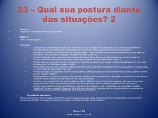 Despert RH
www.despertrh.com.br
23 – Qual sua postura diante
das situações? 2
• Objetivo:
• Trabalharo colaboradorem situação problema
• Material:
• texto com as situações.
• Instruções:
• Como agiria se um demandante indicasse candidatos para sua avaliação e você descobre que os gerentes já prometeram
admissão. O perfil desse candidato é inadequado, pois apresentam sérios problemas emocionais. Como agiria?
• Você vê um homem em um restaurante, no caixa para pagar a conta. Quando está para sair do estabelecimento,ele pega um
chocolatee coloca no bolso, sem pagar. Você está atrás dele. O que faz?
• Você está andando na rua e encontra uma carteira, olha de um lado e de outro e não há ninguém a sua volta. O que faz?
• Você está andando e vê algumas notas ($) no chão. Logo há frente há crianças brincando. O que faz?
• Você está em um restaurante por kilo, e esqueceu de pesar sua comida. Porém, só dará conta da situação quando já tiver saído
do restaurante. Você volta para pagar a conta?
• Você recebeu troco a mais na compra de algo. Ao mesmo tempo, você está precisando de dinheiro, pois está com muitas dívidas
e o salário não está adiantando. O que faz?
• Você é casado (a) e está passando por uma situação difícil. Conhece uma pessoa muito interessante e atraente, que lhe convida
para sair. Qual sua atitude?
• Você cometeu um erro em seu trabalho. Seu chefe está acusando um outro membro da equipe de ter cometido o erro e dá uma
suspensão para o mesmo, pois fica muito nervoso. Qual sua atitude?
• Você tem, como regra básica, não utilizaro telefone após as 18:00 horas. Seu chefe é intransigente e não negocia exceções.
Surgiu um assunto muito importante para você. Você dá um jeitinho e utiliza o telefone ou abre mão de seu assunto?
• Você atende um telefonema de um Headhunter, querendo conversar com você a respeito de uma proposta de trabalho
“tentadora”. Ele quer conhecê-lo hoje sem falta. Mas neste dia, você já havia marcado um compromisso com sua equipe de
trabalho. Você sairia durante o expediente para verificartal proposta?
– Competênciasobservadas:
• Atenção concentrada, Comunicação, criatividade,iniciativa,julgamento, observação, liderança, dinamismo,negociação, relacionamento
interpessoal, trabalho em equipe, persistência, empatia, resistência a pressão, raciocíniológico
 