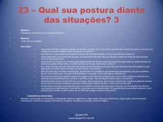 Despert RH
www.despertrh.com.br
23 – Qual sua postura diante
das situações? 3
• Objetivo:
• Trabalharo colaboradorem situação problema
• Material:
• texto com as situações.
• Instruções:
– Você está de férias e resolveu passear no interior. Instalou-se em um hotel e quando abre a porta do quarto, encontra um
relógioem cima do frigobar. Você chamariaa camareira?
– Sua filha de 17 anos está namorando um homem de 40 anos de idade. Você a aconselhariaa deixá-lo?
– Você engravidou uma menina de 16 anos, no momento mais difícilde sua vida, pois você está noivo de outra pessoa.
Você se casaria com ela?
– Você mora num prédio. Seu vizinho (a) do apartamento em frente, muito bonito (a) faz yoga todas as noites sentado (a)
próximo à janela. Nesta noite, o vizinho (a) está sem roupa. Você avisa o sindico?
– Seu chefe convida você para ficar até mais tarde em seu trabalho. Você percebe que não há excesso de trabalho e que
logo após que todos saem, convida-o (a) para jantar. Você aceita?
– Num processo de uma determinadavaga, apresentam-se candidatos com potenciais equivalentes. Um com excelente
físicoe outro deficiente. A função é de atendente / recepção. Você contrataria o deficiente?
– Na empresa onde você trabalha, existe uma vaga e você indica um amigo (a) seu. Como você conhece o chefe da área,
existe grande possibilidadede conhecer o perfil do cargo. Você dá algumas dicas sobre a entrevista?
– Você descobre um funcionárioHIV em sua equipe. Neste momento, ele começa a apresentar reações na pele em virtude
da doença e os demais membros começam a desconfiar e afastar-se dele. Você conversa com ele?
– Você precisa contratar um fornecedor para um trabalho e está analisando duas empresas. Um fornecedor lhe oferece
uma quantia considerável em $ caso feche o contrato com a empresa dele. Tal quantia cobre sua dívida no Banco e você
não precisará, então, vender o carro do seu filho para pagar a dívida. Você aceita?
– Competênciasobservadas:
• Atenção concentrada, Comunicação, criatividade,iniciativa,julgamento, observação, liderança, dinamismo,negociação, relacionamento
interpessoal, trabalho em equipe, persistência, empatia, resistência a pressão, raciocíniológico
 