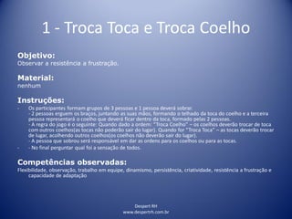 Despert RH
www.despertrh.com.br
1 - Troca Toca e Troca Coelho
Objetivo:
Observar a resistência a frustração.
Material:
nenhum
Instruções:
- Os participantes formam grupos de 3 pessoas e 1 pessoa deverá sobrar.
- 2 pessoas erguem os braços, juntando as suas mãos, formando o telhado da toca do coelho e a terceira
pessoa representará o coelho que deverá ficar dentro da toca, formado pelas 2 pessoas.
- A regra do jogo é o seguinte: Quando dado a ordem: “Troca Coelho” – os coelhos deverão trocar de toca
com outros coelhos(as tocas não poderão sair do lugar). Quando for “Troca Toca” – as tocas deverão trocar
de lugar, acolhendo outros coelhos(os coelhos não deverão sair do lugar).
- A pessoa que sobrou será responsável em dar as ordens para os coelhos ou para as tocas.
- - No final perguntar qual foi a sensação de todos.
Competências observadas:
Flexibilidade, observação, trabalho em equipe, dinamismo, persistência, criatividade, resistência a frustração e
capacidade de adaptação
 