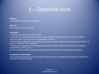 Despert RH
www.despertrh.com.br
3 – Desenho livre
• Objetivo:
• Criatividade e resistência a frustração
• Material:
• Papel, lápis de cera e fita crepe .
• Instruções:
• 1. Solicitar que o grupo se sente no chão,
• 2. Informar que irão fazer desenhos livres e que poderão utilizar qualquer cor para os desenhos,
• 3. Dar ao grupo 15 minutos para a execução de suas artes,
• 4. Afixar todos os desenhos, lado a lado numa parede e solicitar que cada uma das pessoas informe “o
que” e o “por que” de seu desenho,
• 5. Informar que qualquer um dos participantes poderá alterar o desenho de qualquer dos demais
participantes, menos o seu,
• 6. Após a tarefa cumprida, solicitar que expressem o sentimento a respeito daquela mudança.
• Competências observadas:
• Auto motivação, dinamismo, comunicação, iniciativa,escuta, criatividade, planejamento, resistência a
frustração e raciocínio lógico.
 